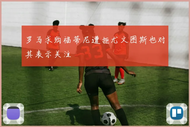 罗马求购福蒂尼遭拒尤文图斯也对其表示关注