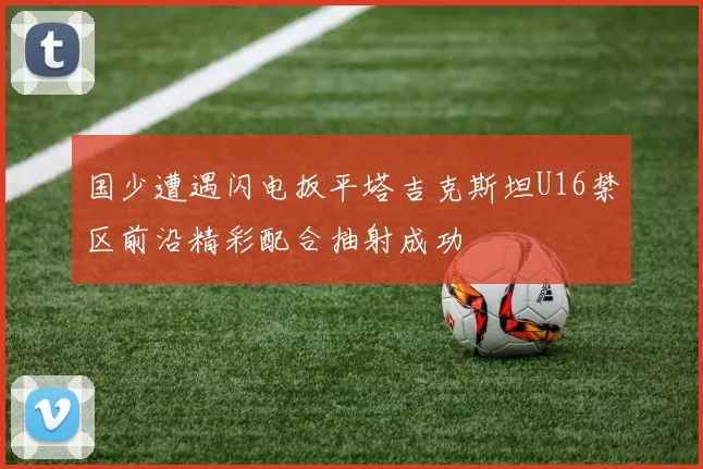 国少遭遇闪电扳平塔吉克斯坦U16禁区前沿精彩配合抽射成功