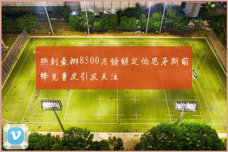 热刺豪掷8500万镑锁定伯恩茅斯前锋克鲁皮引发关注