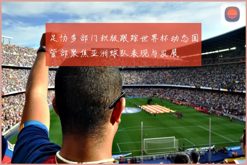 足协多部门积极跟踪世界杯动态国管部聚焦亚洲球队表现与发展