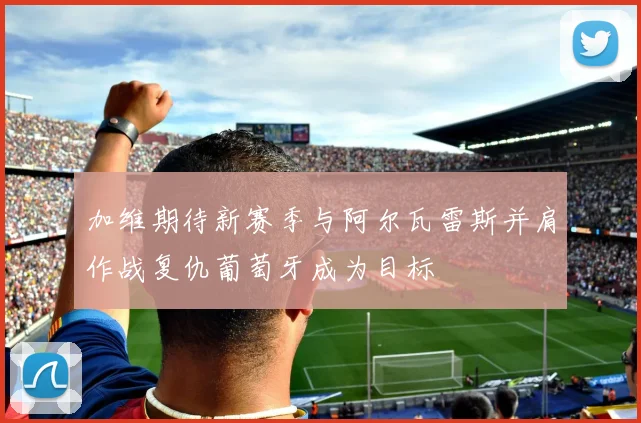 加维期待新赛季与阿尔瓦雷斯并肩作战复仇葡萄牙成为目标