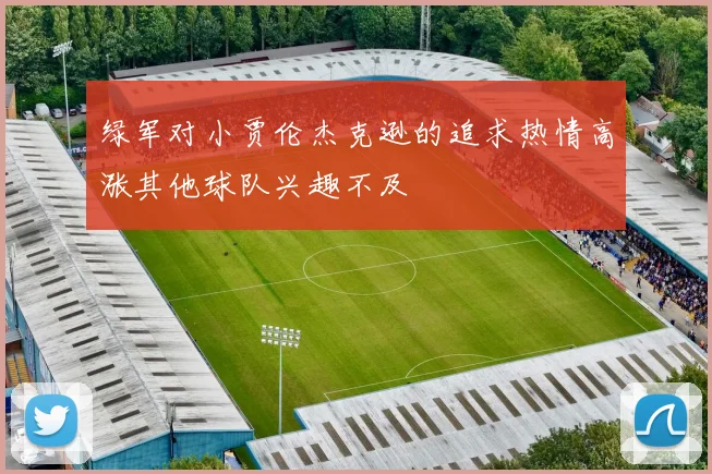 绿军对小贾伦杰克逊的追求热情高涨其他球队兴趣不及