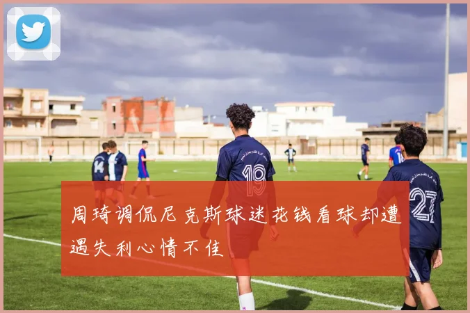 周琦调侃尼克斯球迷花钱看球却遭遇失利心情不佳