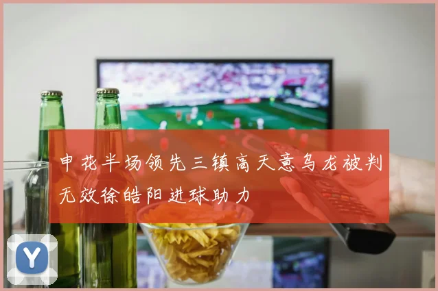 申花半场领先三镇高天意乌龙被判无效徐皓阳进球助力