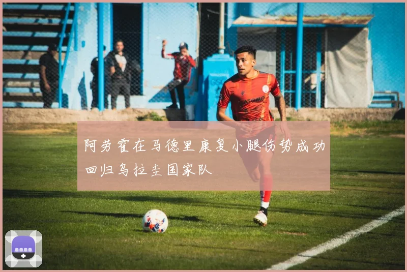 阿劳霍在马德里康复小腿伤势成功回归乌拉圭国家队