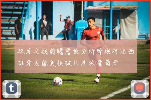 双牙之战前瞻詹俊分析锋线对比西班牙或能更快破门淘汰葡萄牙