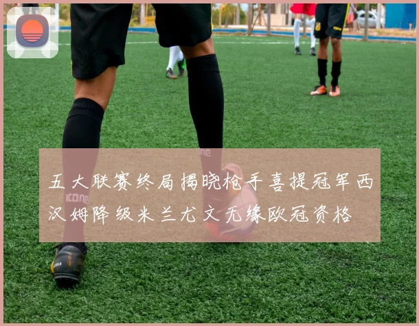 五大联赛终局揭晓枪手喜提冠军西汉姆降级米兰尤文无缘欧冠资格