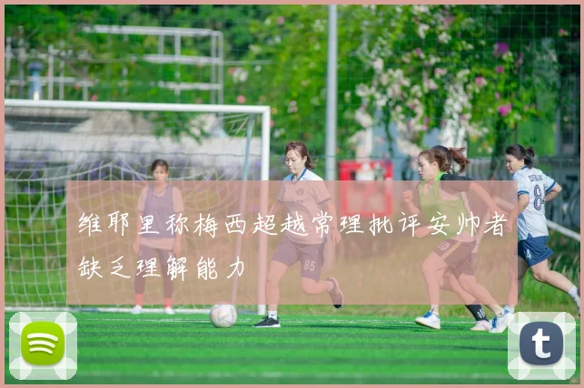 维耶里称梅西超越常理批评安帅者缺乏理解能力