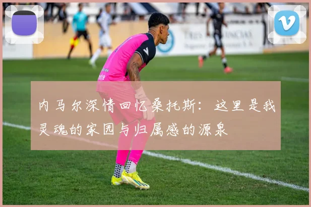 内马尔深情回忆桑托斯：这里是我灵魂的家园与归属感的源泉