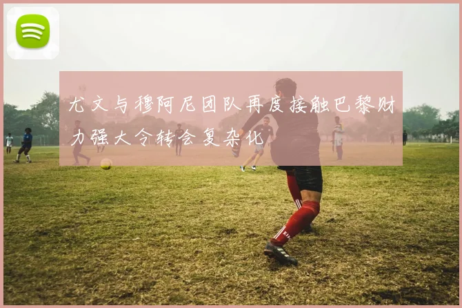 尤文与穆阿尼团队再度接触巴黎财力强大令转会复杂化