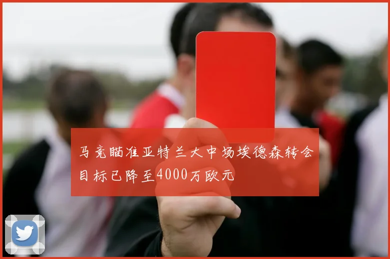 马竞瞄准亚特兰大中场埃德森转会目标已降至4000万欧元