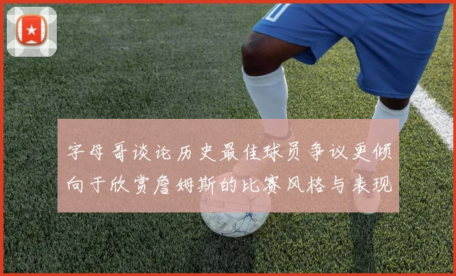 字母哥谈论历史最佳球员争议更倾向于欣赏詹姆斯的比赛风格与表现