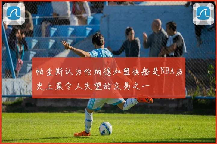 帕金斯认为伦纳德加盟快船是NBA历史上最令人失望的交易之一