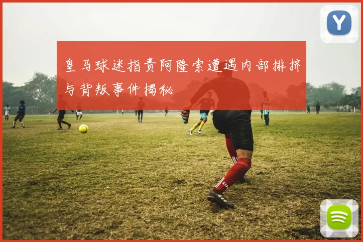 皇马球迷指责阿隆索遭遇内部排挤与背叛事件揭秘