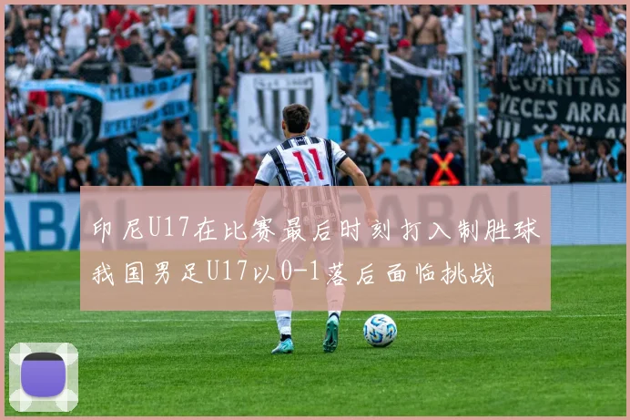 印尼U17在比赛最后时刻打入制胜球我国男足U17以0-1落后面临挑战