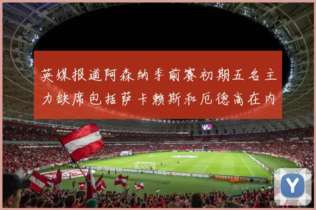 英媒报道阿森纳季前赛初期五名主力缺席包括萨卡赖斯和厄德高在内