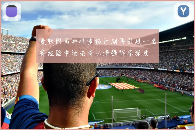 曼联因乌加特重伤计划再引进一名有经验中场老将以增强阵容深度